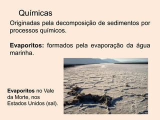 Químicas
Originadas pela decomposição de sedimentos por
processos químicos.
Evaporitos: formados pela evaporação da água
marinha.
Evaporitos no Vale
da Morte, nos
Estados Unidos (sal).
 