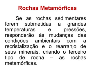 Rochas Metamórficas
Se as rochas sedimentares
forem submetidas a grandes
temperaturas e pressões,
responderão às mudanças das
condições ambientais com a
recristalização e o rearranjo de
seus minerais, criando o terceiro
tipo de rocha – as rochas
metamórficas.
 