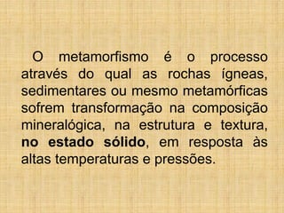 O metamorfismo é o processo
através do qual as rochas ígneas,
sedimentares ou mesmo metamórficas
sofrem transformação na composição
mineralógica, na estrutura e textura,
no estado sólido, em resposta às
altas temperaturas e pressões.
 