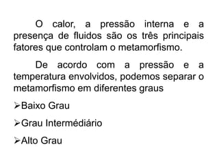 O calor, a pressão interna e a
presença de fluidos são os três principais
fatores que controlam o metamorfismo.
De acordo com a pressão e a
temperatura envolvidos, podemos separar o
metamorfismo em diferentes graus
Baixo Grau
Grau Intermédiário
Alto Grau
 