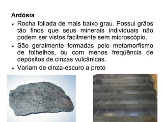 Ardósia
 Rocha foliada de mais baixo grau. Possui grãos
tão finos que seus minerais individuais não
podem ser vistos facilmente sem microscópio.
 São geralmente formadas pelo metamorfismo
de folhelhos, ou com menos freqüência de
depósitos de cinzas vulcânicas.
 Variam de cinza-escuro a preto
 