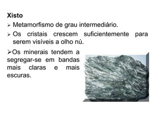 Xisto
 Metamorfismo de grau intermediário.
 Os cristais crescem suficientemente para
serem visíveis a olho nú.
Os minerais tendem a
segregar-se em bandas
mais claras e mais
escuras.
 