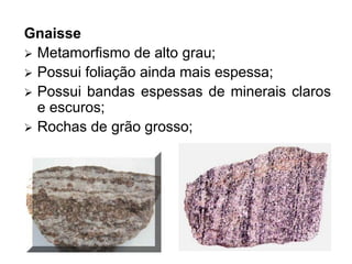 Gnaisse
 Metamorfismo de alto grau;
 Possui foliação ainda mais espessa;
 Possui bandas espessas de minerais claros
e escuros;
 Rochas de grão grosso;
 