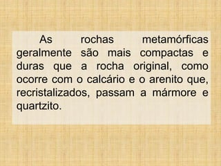 As rochas metamórficas
geralmente são mais compactas e
duras que a rocha original, como
ocorre com o calcário e o arenito que,
recristalizados, passam a mármore e
quartzito.
 