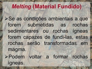 Melting (Material Fundido)
Se as condições ambientais a que
forem submetidas as rochas
sedimentares ou rochas ígneas
forem capazes de fundi-las, estas
rochas serão transformadas em
magma.
Podem voltar a formar rochas
ígneas.
 
