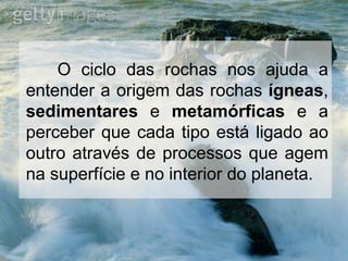 O ciclo das rochas nos ajuda a
entender a origem das rochas ígneas,
sedimentares e metamórficas e a
perceber que cada tipo está ligado ao
outro através de processos que agem
na superfície e no interior do planeta.
 