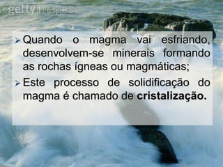  Quando o magma vai esfriando,
desenvolvem-se minerais formando
as rochas ígneas ou magmáticas;
 Este processo de solidificação do
magma é chamado de cristalização.
 