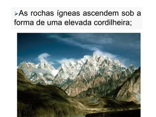 As rochas ígneas ascendem sob a
forma de uma elevada cordilheira;
 