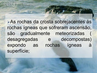As rochas da crosta sobrejacentes às
rochas ígneas que sofreram ascensão,
são gradualmente meteorizadas (
desagregadas e decompostas)
expondo as rochas ígneas à
superfície;
 