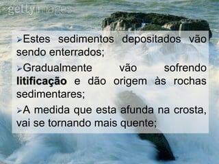 Estes sedimentos depositados vão
sendo enterrados;
Gradualmente vão sofrendo
litificação e dão origem às rochas
sedimentares;
A medida que esta afunda na crosta,
vai se tornando mais quente;
 