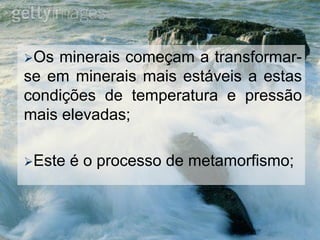 Os minerais começam a transformar-
se em minerais mais estáveis a estas
condições de temperatura e pressão
mais elevadas;
Este é o processo de metamorfismo;
 