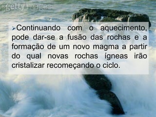 Continuando com o aquecimento,
pode dar-se a fusão das rochas e a
formação de um novo magma a partir
do qual novas rochas ígneas irão
cristalizar recomeçando o ciclo.
 