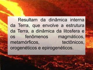 Resultam da dinâmica interna
da Terra, que envolve a estrutura
da Terra, a dinâmica da litosfera e
os fenômenos magmáticos,
metamórficos, tectônicos,
orogenéticos e epirogenéticos.
 