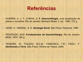  GUERRA, A. J. T.; CUNHA, S. B. Geomorfologia: uma atualização de
bases e conceitos. Rio de Janeiro: Bertrand Brasil, 2. ed., 1995. 472 p.
 LEINZ, V.; AMARAL, S. E. Geologia Geral. São Paulo: Nacional, 1980.
 PENTEADO, M.M. Fundamentos de Geomorfologia. Rio de Janeiro:
IBGE, 1974. 185 p.
 TEIXEIRA, W.; TOLEDO, M.C.M.; FAIRCHILD, T.R.; TAIOLI, F.
Decifrando a Terra. São Paulo: Oficina de Textos, 2000.
Referências
 