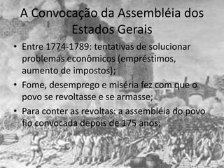 A Convocação da Assembléia dos
         Estados Gerais
• Entre 1774-1789: tentativas de solucionar
  problemas econômicos (empréstimos,
  aumento de impostos);
• Fome, desemprego e miséria fez com que o
  povo se revoltasse e se armasse;
• Para conter as revoltas: a assembléia do povo
  fio convocada depois de 175 anos;
 