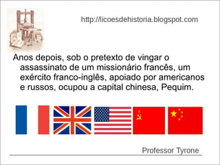 Anos depois, sob o pretexto de vingar o
 assassinato de um missionário francês, um
 exército franco-inglês, apoiado por americanos
 e russos, ocupou a capital chinesa, Pequim.
 