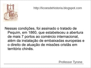 Nessas condições, foi assinado o tratado de
 Pequim, em 1860, que estabeleceu a abertura
 de mais 7 portos ao comércio internacional,
 além da instalação de embaixadas europeias e
 o direito de atuação de missões cristãs em
 território chinês.
 