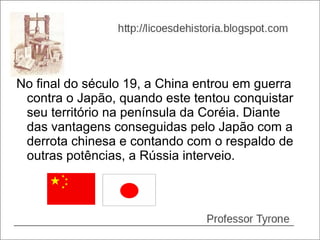 No final do século 19, a China entrou em guerra
 contra o Japão, quando este tentou conquistar
 seu território na península da Coréia. Diante
 das vantagens conseguidas pelo Japão com a
 derrota chinesa e contando com o respaldo de
 outras potências, a Rússia interveio.
 