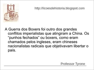 A Guerra dos Boxers foi outro dos grandes
  conflitos imperialistas que atingiram a China. Os
  “punhos fechados” ou boxers, como eram
  chamados pelos ingleses, eram chineses
  nacionalistas radicais que objetivavam libertar o
  país.
 