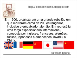 Em 1900, organizaram uma grande rebelião em
 que morreram cerca de 200 estrangeiros,
 inclusive o embaixador alemão. Em represália,
 uma força expedicionária internacional,
 composta por ingleses, franceses, alemães,
 russos, japoneses e americanos, invadiu a
 China.
 