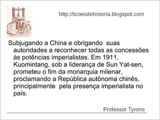 Subjugando a China e obrigando suas
 autoridades a reconhecer todas as concessões
 às potências imperialistas. Em 1911,
 Kuomintang, sob a liderança de Sun Yat-sen,
 prometeu o fim da monarquia milenar,
 proclamando a República autônoma chinês,
 principalmente pela presença imperialista no
 país.
 