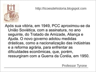Após sua vitória, em 1949, PCC aproximou-se da
 União Soviética, com a assinatura, no ano
 seguinte, do Tratado de Amizade, Aliança e
 Ajuda. O novo governo adotou medidas
 drásticas, como a nacionalização das indústrias
 e a reforma agrária, para enfrentar as
 dificuldades econômicas, que, porém,
 ressurgiram com a Guerra da Coréia, em 1950.
 