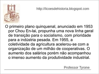 O primeiro plano quinquenal, anunciado em 1953
 por Chou En-lai, propunha uma nova linha geral
 de transição para o socialismo, com prioridade
 para a indústria pesada. Em 1955, a
 coletividade da agricultura acelerou-se com a
 organização de um milhão de cooperativas. O
 aumento dos salários porém não acompanhou
 o imenso aumento da produtividade industrial.
 