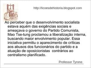 Ao perceber que o desenvolvimento socialista
 estava aquém das exigências sociais e
 ameaçava o governo do Partido Comunista,
 Mao Tse-tung proclamou a liberalização interna,
 buscando maior envolvimento popular. Essa
 iniciativa permitiu o aparecimento de críticas
 aos abusos dos funcionários do partido e a
 atuação de oposicionistas contrários ao
 centralismo planificado.
 