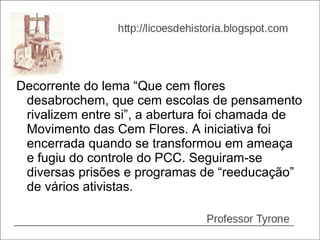 Decorrente do lema “Que cem flores
 desabrochem, que cem escolas de pensamento
 rivalizem entre si”, a abertura foi chamada de
 Movimento das Cem Flores. A iniciativa foi
 encerrada quando se transformou em ameaça
 e fugiu do controle do PCC. Seguiram-se
 diversas prisões e programas de “reeducação”
 de vários ativistas.
 