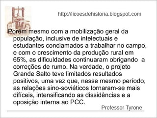 Porém mesmo com a mobilização geral da
 população, inclusive de intelectuais e
 estudantes conclamados a trabalhar no campo,
 e com o crescimento da produção rural em
 65%, as dificuldades continuaram obrigando a
 correções de rumo. Na verdade, o projeto
 Grande Salto teve limitados resultados
 positivos, uma vez que, nesse mesmo período,
 as relações sino-soviéticos tornaram-se mais
 difíceis, intensificando as dissidências e a
 oposição interna ao PCC.
 