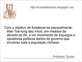 Com o objetivo de fortalecer-se pessoalmente,
 Mao Tse-tung deu início, em meados da
 década de 60, a um movimento de expurgos a
 opositores políticos dentro do governo que
 envolveu toda a população chinesa.
 