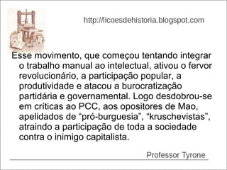 Esse movimento, que começou tentando integrar
 o trabalho manual ao intelectual, ativou o fervor
 revolucionário, a participação popular, a
 produtividade e atacou a burocratização
 partidária e governamental. Logo desdobrou-se
 em críticas ao PCC, aos opositores de Mao,
 apelidados de “pró-burguesia”, “kruschevistas”,
 atraindo a participação de toda a sociedade
 contra o inimigo capitalista.
 