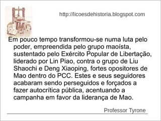 Em pouco tempo transformou-se numa luta pelo
 poder, empreendida pelo grupo maoísta,
 sustentado pelo Exército Popular de Libertação,
 liderado por Lin Piao, contra o grupo de Liu
 Shaochi e Deng Xiaoping, fortes opositores de
 Mao dentro do PCC. Estes e seus seguidores
 acabaram sendo perseguidos e forçados a
 fazer autocrítica pública, acentuando a
 campanha em favor da liderança de Mao.
 