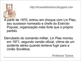 A partir de 1970, entrou em choque com Lin Piao,
  seu sucessor nomeado e chefe do Exército
  Popular, organização mais forte que o próprio
  partido.

Derrubado do comando militar, Lin Piao morreu
 em 1971, segundo versão oficial, vítima de um
 acidente aéreo quando tentava fugir para a
 União Soviética.
 