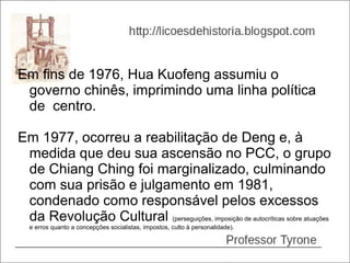 Em fins de 1976, Hua Kuofeng assumiu o
 governo chinês, imprimindo uma linha política
 de centro.

Em 1977, ocorreu a reabilitação de Deng e, à
 medida que deu sua ascensão no PCC, o grupo
 de Chiang Ching foi marginalizado, culminando
 com sua prisão e julgamento em 1981,
 condenado como responsável pelos excessos
 da Revolução Cultural (perseguições, imposição de autocríticas sobre atuações
  e erros quanto a concepções socialistas, impostos, culto à personalidade).
 