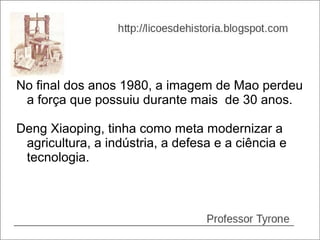No final dos anos 1980, a imagem de Mao perdeu
 a força que possuiu durante mais de 30 anos.

Deng Xiaoping, tinha como meta modernizar a
 agricultura, a indústria, a defesa e a ciência e
 tecnologia.
 