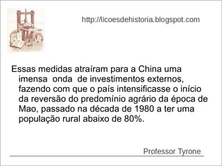 Essas medidas atraíram para a China uma
 imensa onda de investimentos externos,
 fazendo com que o país intensificasse o início
 da reversão do predomínio agrário da época de
 Mao, passado na década de 1980 a ter uma
 população rural abaixo de 80%.
 