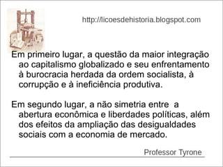 Em primeiro lugar, a questão da maior integração
 ao capitalismo globalizado e seu enfrentamento
 à burocracia herdada da ordem socialista, à
 corrupção e à ineficiência produtiva.

Em segundo lugar, a não simetria entre a
 abertura econômica e liberdades políticas, além
 dos efeitos da ampliação das desigualdades
 sociais com a economia de mercado.
 