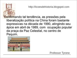 Confirmando tal tendência, as pressões pela
 liberalização política na China foram bastante
 expressivas na década de 1990, atingindo seu
 ápice em abril de 1989, com ocupação popular
 da praça da Paz Celestial, no centro de
 Pequim.
 