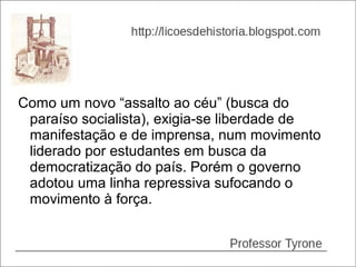 Como um novo “assalto ao céu” (busca do
 paraíso socialista), exigia-se liberdade de
 manifestação e de imprensa, num movimento
 liderado por estudantes em busca da
 democratização do país. Porém o governo
 adotou uma linha repressiva sufocando o
 movimento à força.
 