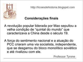 Considerações finais

A revolução popular liderada por Mao sepultou a
  velha condição de “quintal do mundo” que
  caracterizava a China desde o século 19.

A força do sentimento nacional e a atuação do
  PCC criaram uma via socialista, independente,
  que se desgarrou do bloco monolítico soviético
  e até rivalizou com ele.
 