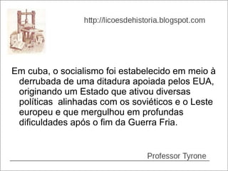 Em cuba, o socialismo foi estabelecido em meio à
 derrubada de uma ditadura apoiada pelos EUA,
 originando um Estado que ativou diversas
 políticas alinhadas com os soviéticos e o Leste
 europeu e que mergulhou em profundas
 dificuldades após o fim da Guerra Fria.
 