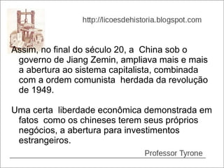 Assim, no final do século 20, a China sob o
 governo de Jiang Zemin, ampliava mais e mais
 a abertura ao sistema capitalista, combinada
 com a ordem comunista herdada da revolução
 de 1949.

Uma certa liberdade econômica demonstrada em
 fatos como os chineses terem seus próprios
 negócios, a abertura para investimentos
 estrangeiros.
 