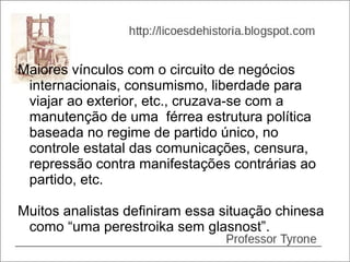 Maiores vínculos com o circuito de negócios
 internacionais, consumismo, liberdade para
 viajar ao exterior, etc., cruzava-se com a
 manutenção de uma férrea estrutura política
 baseada no regime de partido único, no
 controle estatal das comunicações, censura,
 repressão contra manifestações contrárias ao
 partido, etc.

Muitos analistas definiram essa situação chinesa
 como “uma perestroika sem glasnost”.
 