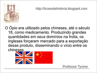 O Ópio era utilizado pelos chineses, até o século
 18, como medicamento. Produzindo grandes
 quantidades em seus domínios na Índia, os
 ingleses forçaram mercado para a exportação
 desse produto, disseminando o vício entre os
 chineses.
 