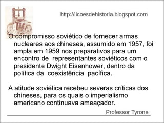 O compromisso soviético de fornecer armas
 nucleares aos chineses, assumido em 1957, foi
 ampla em 1959 nos preparativos para um
 encontro de representantes soviéticos com o
 presidente Dwight Eisenhower, dentro da
 política da coexistência pacífica.

A atitude soviética recebeu severas críticas dos
  chineses, para os quais o imperialismo
  americano continuava ameaçador.
 