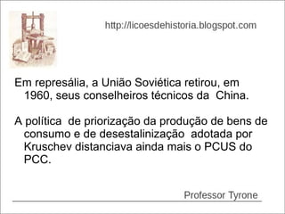 Em represália, a União Soviética retirou, em
 1960, seus conselheiros técnicos da China.

A política de priorização da produção de bens de
  consumo e de desestalinização adotada por
  Kruschev distanciava ainda mais o PCUS do
  PCC.
 