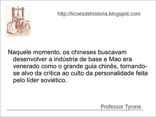 Naquele momento, os chineses buscavam
 desenvolver a indústria de base e Mao era
 venerado como o grande guia chinês, tornando-
 se alvo da crítica ao culto da personalidade feita
 pelo líder soviético.
 