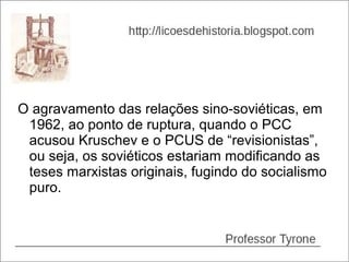 O agravamento das relações sino-soviéticas, em
 1962, ao ponto de ruptura, quando o PCC
 acusou Kruschev e o PCUS de “revisionistas”,
 ou seja, os soviéticos estariam modificando as
 teses marxistas originais, fugindo do socialismo
 puro.
 