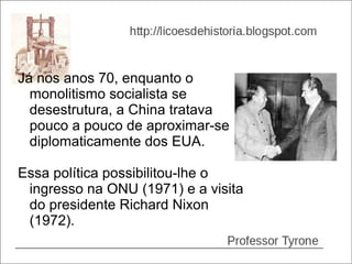 Já nos anos 70, enquanto o
  monolitismo socialista se
  desestrutura, a China tratava
  pouco a pouco de aproximar-se
  diplomaticamente dos EUA.

Essa política possibilitou-lhe o
 ingresso na ONU (1971) e a visita
 do presidente Richard Nixon
 (1972).
 